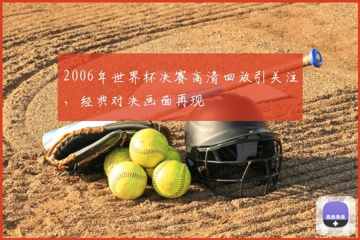 2006年世界杯决赛高清回放引关注,经典对决画面再现