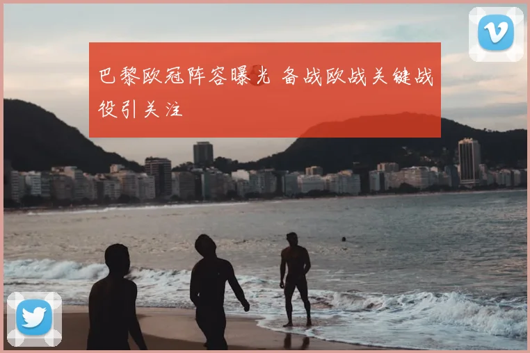 巴黎欧冠阵容曝光 备战欧战关键战役引关注