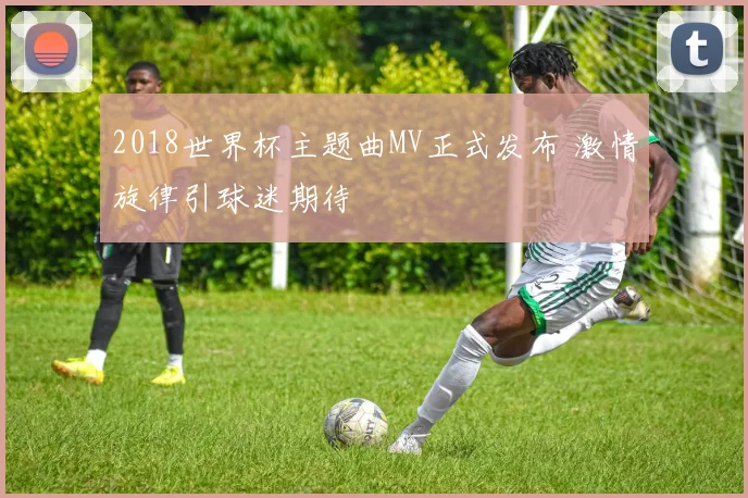 2018世界杯主题曲MV正式发布 激情旋律引球迷期待
