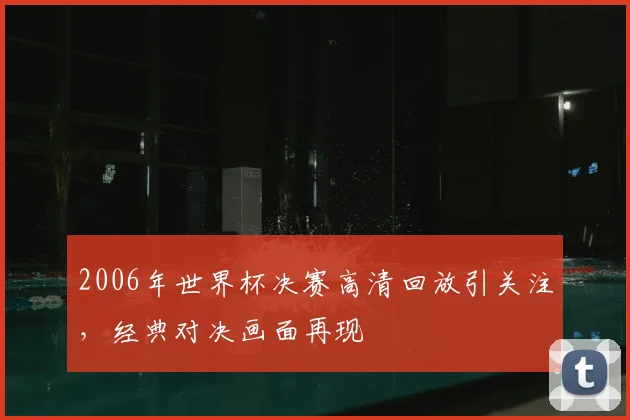2006年世界杯决赛高清回放引关注，经典对决画面再现